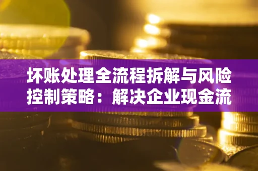 北京坏账处理全流程拆解与风险控制策略：解决企业现金流顽疾的实战指南