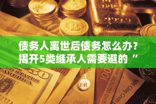 北京债务人离世后债务怎么办？揭开5类继承人需要避的“坑”